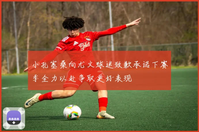 小孔塞桑向尤文球迷致歉承诺下赛季全力以赴争取更好表现