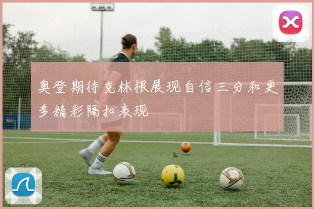 奥登期待克林根展现自信三分和更多精彩隔扣表现