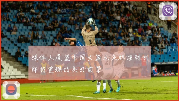 媒体人展望中国女篮未来辉煌时刻即将重现的美好前景