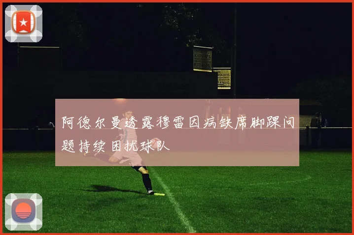 阿德尔曼透露穆雷因病缺席脚踝问题持续困扰球队