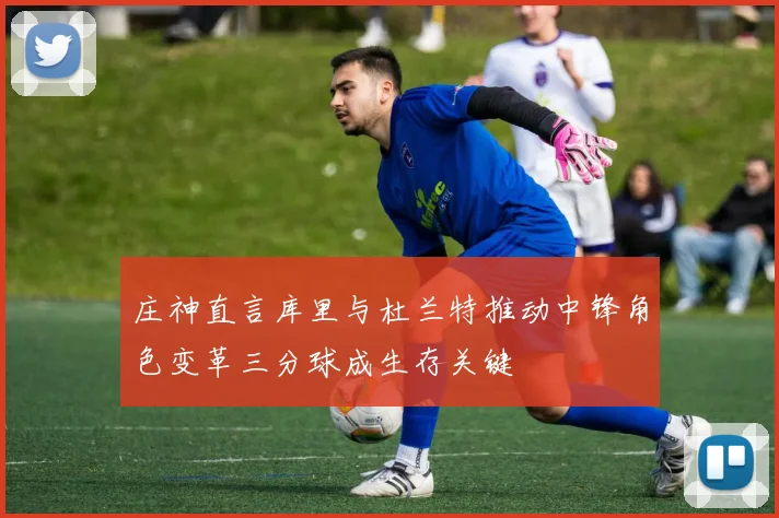 庄神直言库里与杜兰特推动中锋角色变革三分球成生存关键