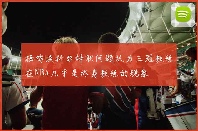 杨鸣谈科尔辞职问题认为三冠教练在NBA几乎是终身教练的现象