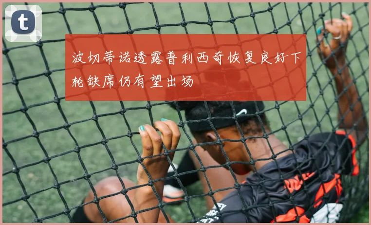 波切蒂诺透露普利西奇恢复良好下轮缺席仍有望出场