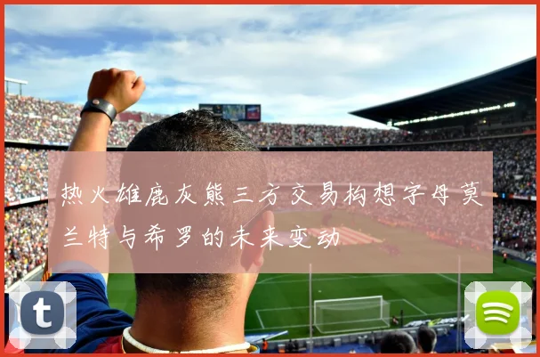 热火雄鹿灰熊三方交易构想字母莫兰特与希罗的未来变动