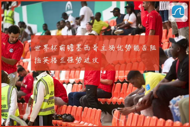 世界杯前瞻墨西哥主场优势能否阻挡英格兰强势进攻