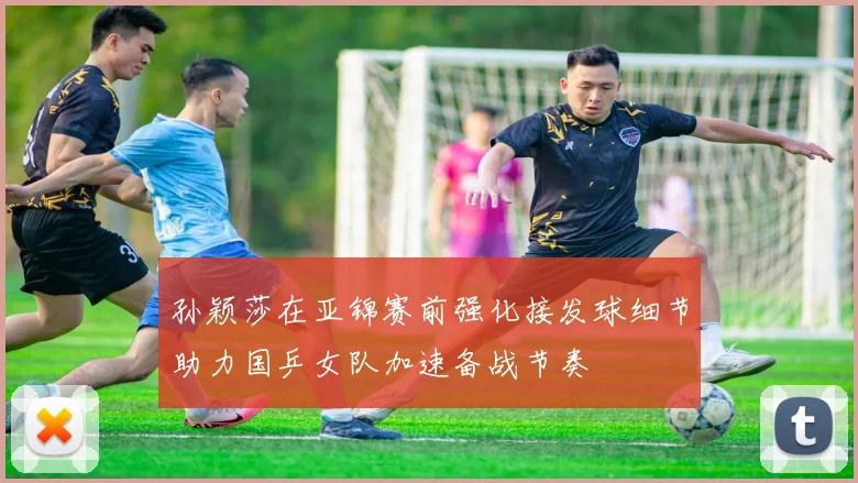 孙颖莎在亚锦赛前强化接发球细节助力国乒女队加速备战节奏