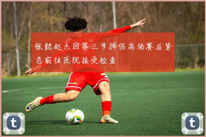 张懿赵杰因第三节摔伤离场赛后紧急前往医院接受检查