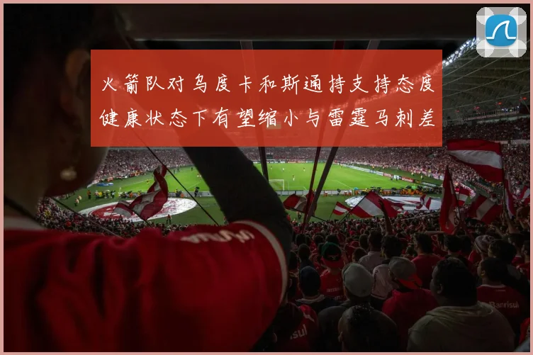火箭队对乌度卡和斯通持支持态度健康状态下有望缩小与雷霆马刺差距