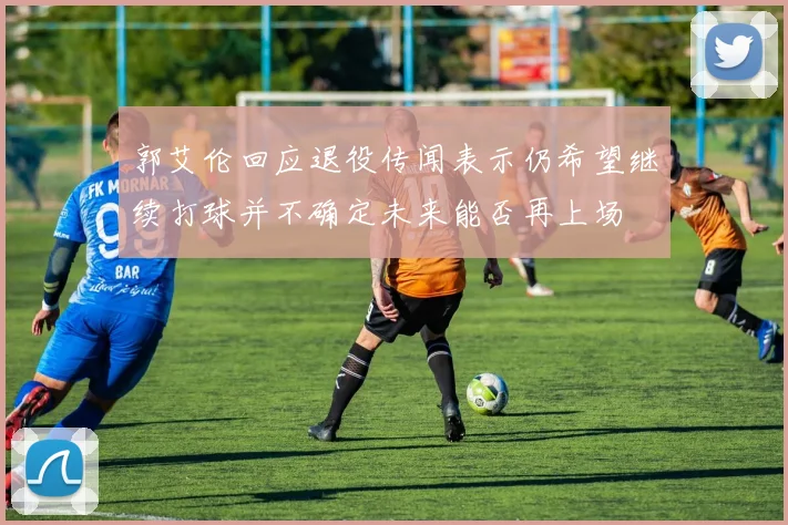 郭艾伦回应退役传闻表示仍希望继续打球并不确定未来能否再上场