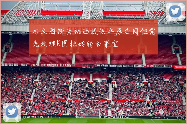 尤文图斯为凯西提供丰厚合同但需先处理K图拉姆转会事宜