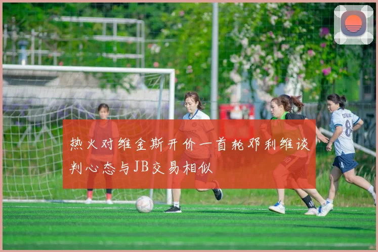 热火对维金斯开价一首轮邓利维谈判心态与JB交易相似