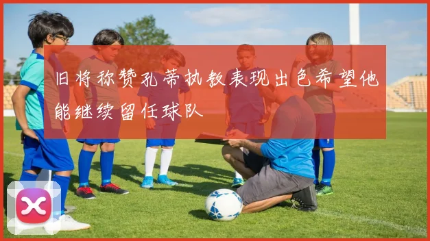 旧将称赞孔蒂执教表现出色希望他能继续留任球队