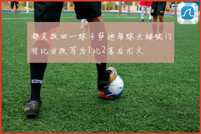 都灵扳回一球卡萨迪角球头槌破门将比分改写为1比2落后尤文