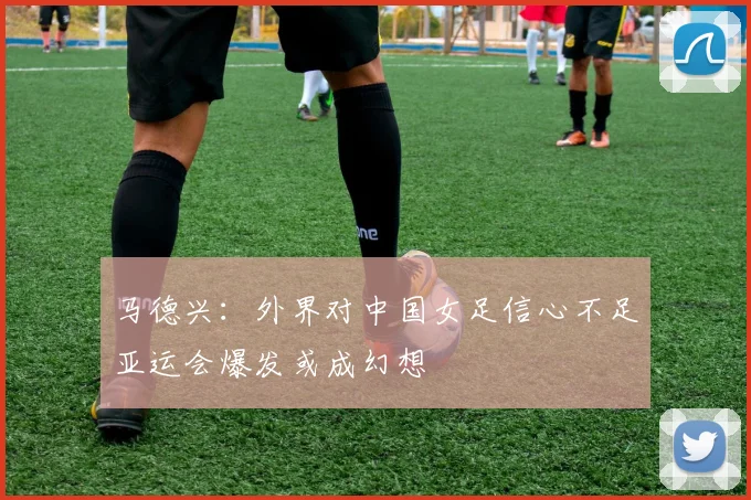 马德兴：外界对中国女足信心不足亚运会爆发或成幻想