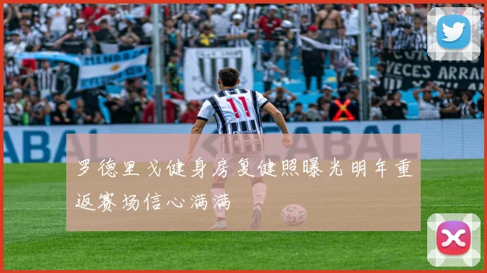 罗德里戈健身房复健照曝光明年重返赛场信心满满