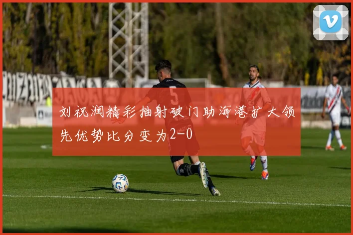 刘祝润精彩抽射破门助海港扩大领先优势比分变为2-0