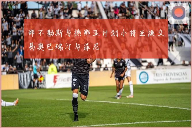 那不勒斯与热那亚计划小将互换交易奥巴瑞汀与菲尼