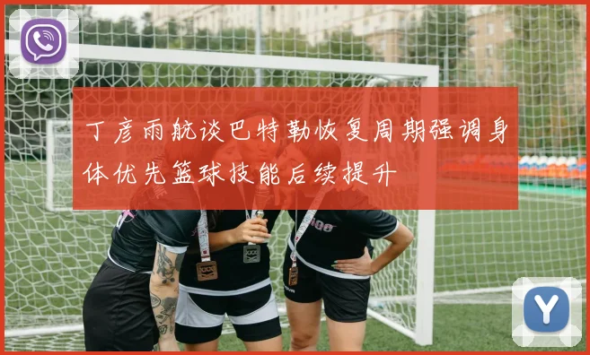 丁彦雨航谈巴特勒恢复周期强调身体优先篮球技能后续提升