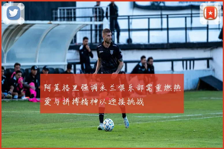 阿莱格里强调米兰俱乐部需重燃热爱与拼搏精神以迎接挑战