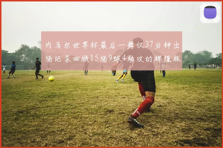 内马尔世界杯最后一舞仅37分钟出场记录回顾15场9球4助攻的辉煌旅程