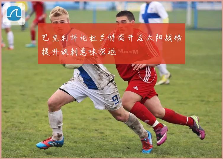 巴克利评论杜兰特离开后太阳战绩提升讽刺意味深远