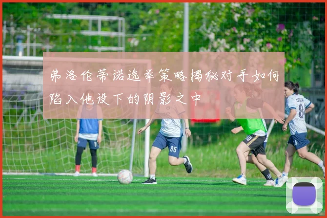 弗洛伦蒂诺选举策略揭秘对手如何陷入他设下的阴影之中