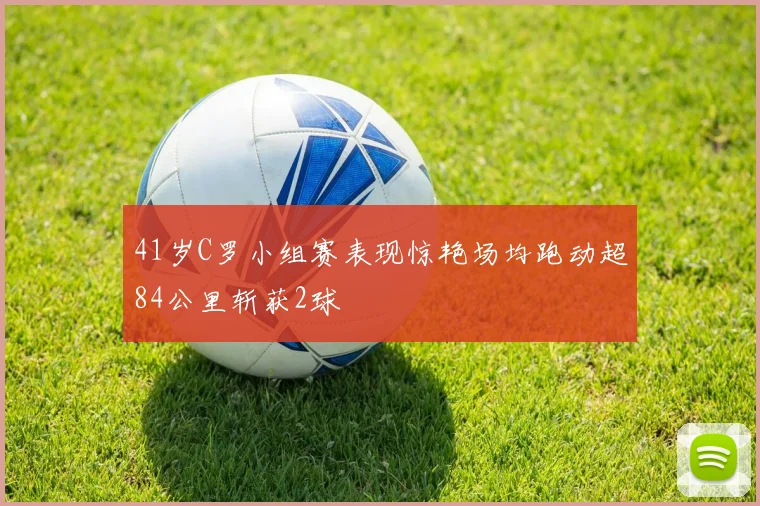 41岁C罗小组赛表现惊艳场均跑动超84公里斩获2球
