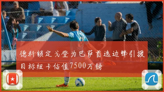 德科锁定戈登为巴萨首选边锋引援目标纽卡估值7500万镑