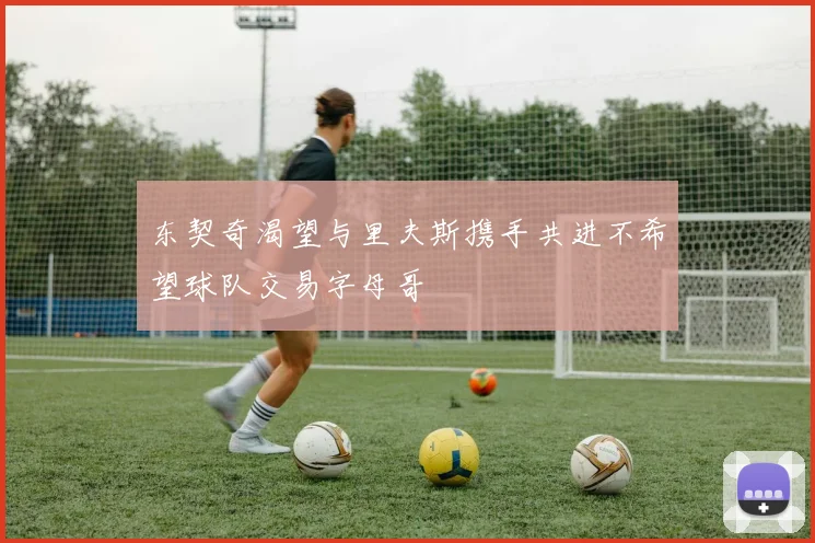东契奇渴望与里夫斯携手共进不希望球队交易字母哥