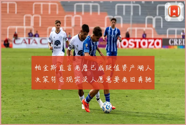 帕金斯直言老詹已成贬值资产湖人决策符合现实没人愿意要老旧奔驰