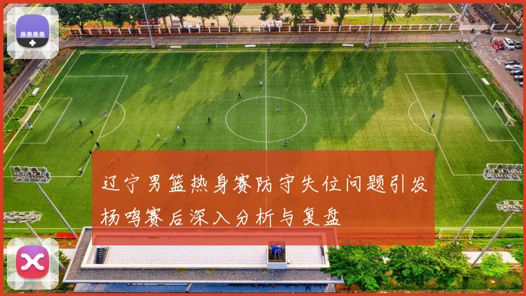 辽宁男篮热身赛防守失位问题引发杨鸣赛后深入分析与复盘