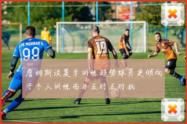 詹姆斯谈夏季训练趋势球员更倾向于个人训练而非五对五对抗