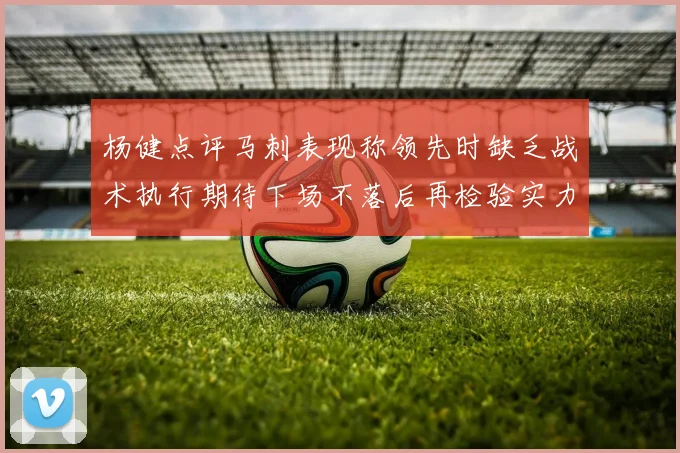 杨健点评马刺表现称领先时缺乏战术执行期待下场不落后再检验实力