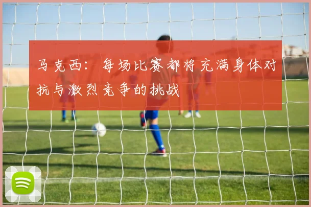 马克西：每场比赛都将充满身体对抗与激烈竞争的挑战