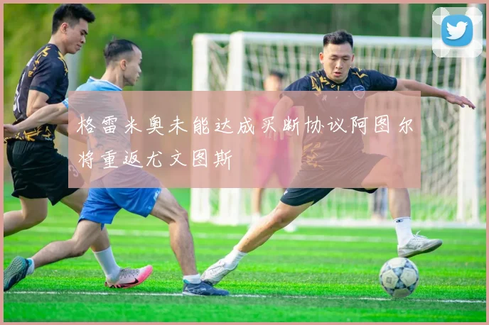 格雷米奥未能达成买断协议阿图尔将重返尤文图斯