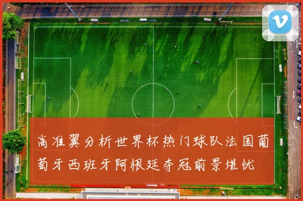 高准翼分析世界杯热门球队法国葡萄牙西班牙阿根廷夺冠前景堪忧