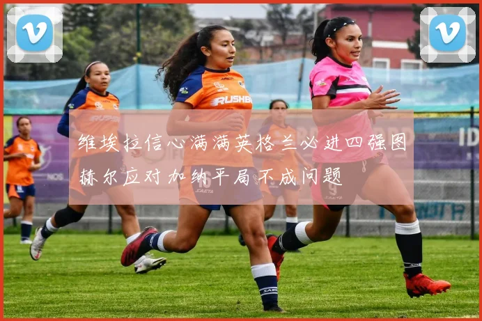 维埃拉信心满满英格兰必进四强图赫尔应对加纳平局不成问题